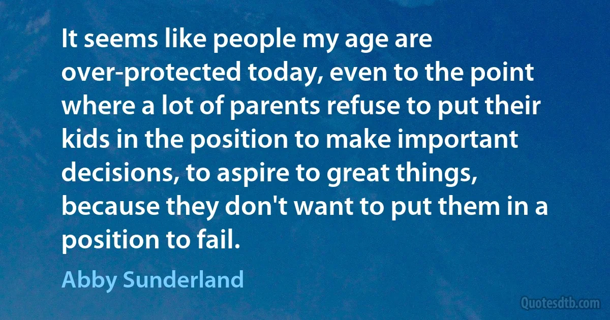 It seems like people my age are over-protected today, even to the point where a lot of parents refuse to put their kids in the position to make important decisions, to aspire to great things, because they don't want to put them in a position to fail. (Abby Sunderland)