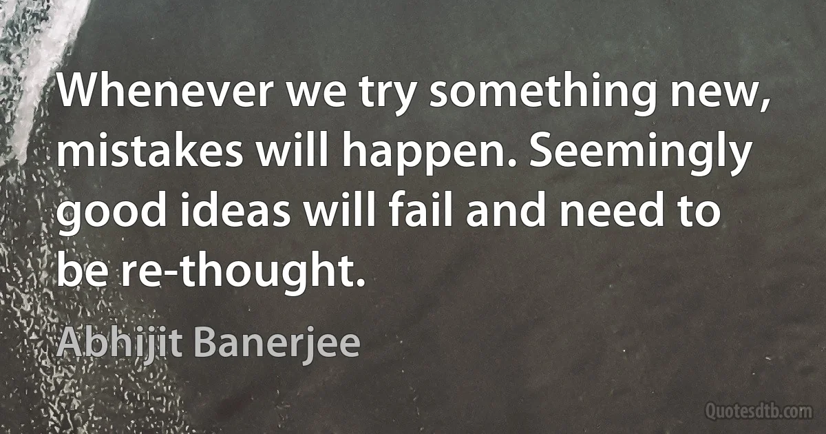 Whenever we try something new, mistakes will happen. Seemingly good ideas will fail and need to be re-thought. (Abhijit Banerjee)