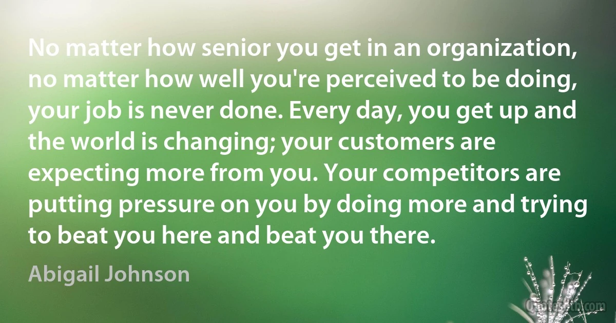 No matter how senior you get in an organization, no matter how well you're perceived to be doing, your job is never done. Every day, you get up and the world is changing; your customers are expecting more from you. Your competitors are putting pressure on you by doing more and trying to beat you here and beat you there. (Abigail Johnson)