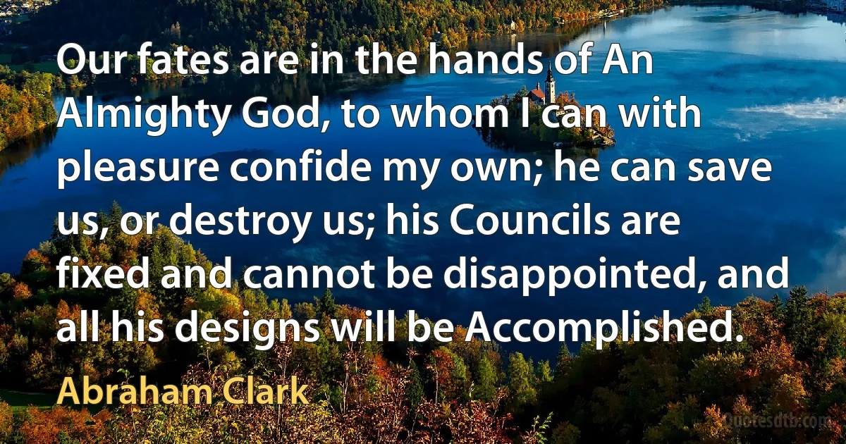 Our fates are in the hands of An Almighty God, to whom I can with pleasure confide my own; he can save us, or destroy us; his Councils are fixed and cannot be disappointed, and all his designs will be Accomplished. (Abraham Clark)