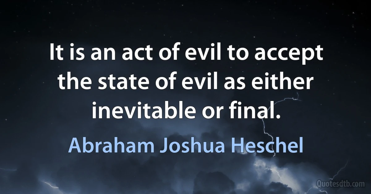 It is an act of evil to accept the state of evil as either inevitable or final. (Abraham Joshua Heschel)