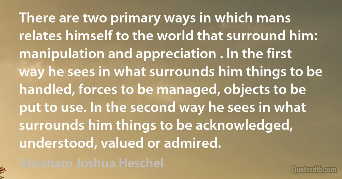 There are two primary ways in which mans relates himself to the world that surround him: manipulation and appreciation . In the first way he sees in what surrounds him things to be handled, forces to be managed, objects to be put to use. In the second way he sees in what surrounds him things to be acknowledged, understood, valued or admired. (Abraham Joshua Heschel)