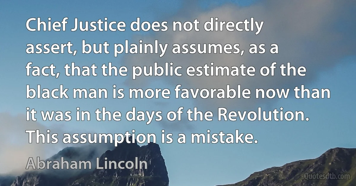 Chief Justice does not directly assert, but plainly assumes, as a fact, that the public estimate of the black man is more favorable now than it was in the days of the Revolution. This assumption is a mistake. (Abraham Lincoln)