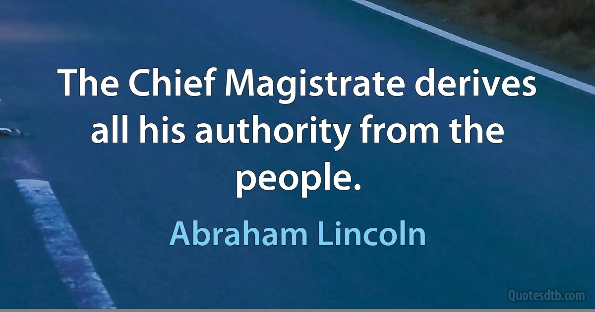 The Chief Magistrate derives all his authority from the people. (Abraham Lincoln)