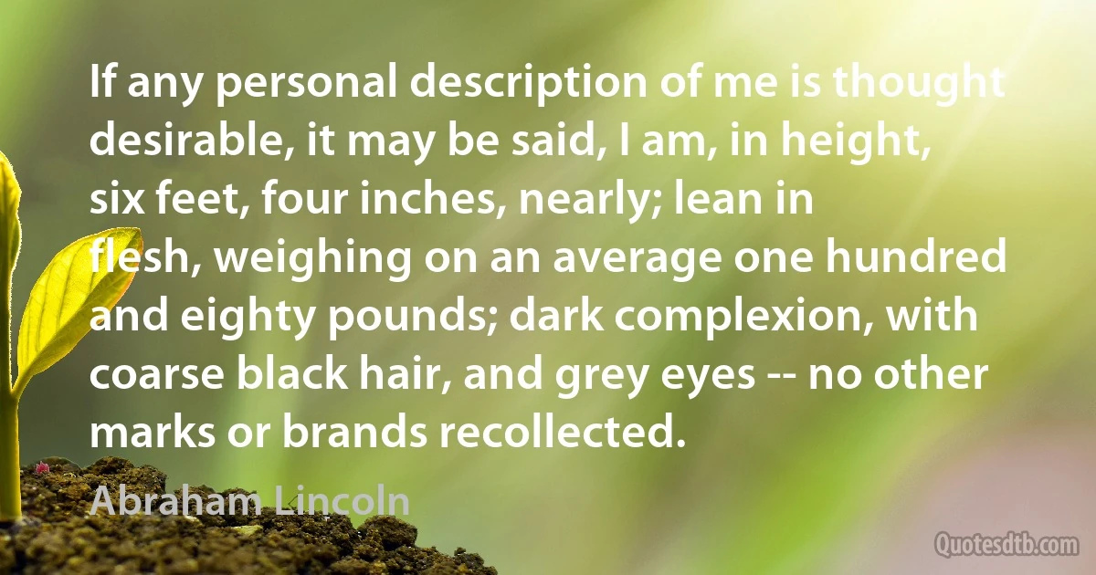 If any personal description of me is thought desirable, it may be said, I am, in height, six feet, four inches, nearly; lean in flesh, weighing on an average one hundred and eighty pounds; dark complexion, with coarse black hair, and grey eyes -- no other marks or brands recollected. (Abraham Lincoln)