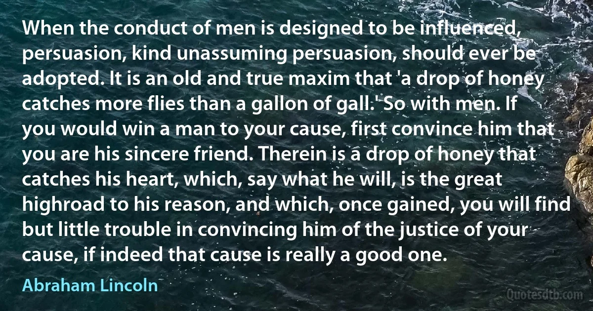 When the conduct of men is designed to be influenced, persuasion, kind unassuming persuasion, should ever be adopted. It is an old and true maxim that 'a drop of honey catches more flies than a gallon of gall.' So with men. If you would win a man to your cause, first convince him that you are his sincere friend. Therein is a drop of honey that catches his heart, which, say what he will, is the great highroad to his reason, and which, once gained, you will find but little trouble in convincing him of the justice of your cause, if indeed that cause is really a good one. (Abraham Lincoln)