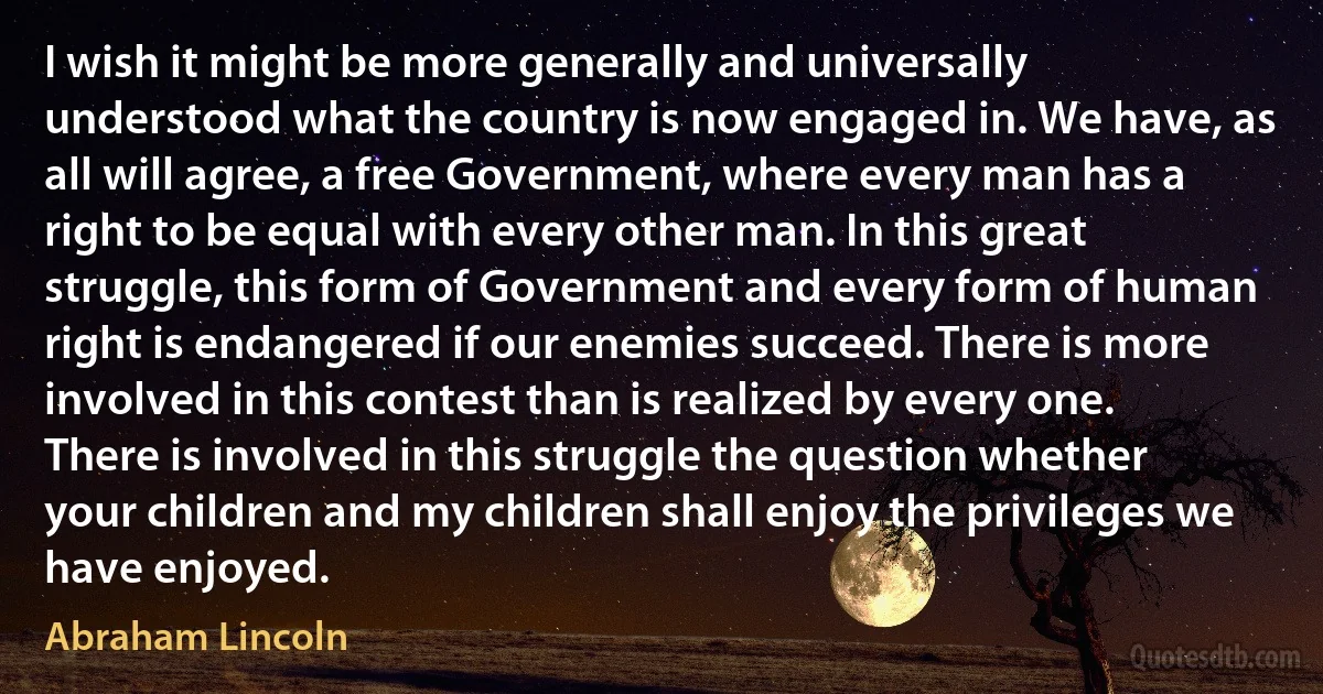 I wish it might be more generally and universally understood what the country is now engaged in. We have, as all will agree, a free Government, where every man has a right to be equal with every other man. In this great struggle, this form of Government and every form of human right is endangered if our enemies succeed. There is more involved in this contest than is realized by every one. There is involved in this struggle the question whether your children and my children shall enjoy the privileges we have enjoyed. (Abraham Lincoln)