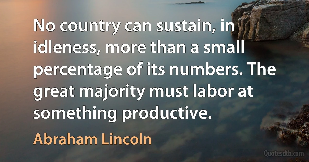 No country can sustain, in idleness, more than a small percentage of its numbers. The great majority must labor at something productive. (Abraham Lincoln)