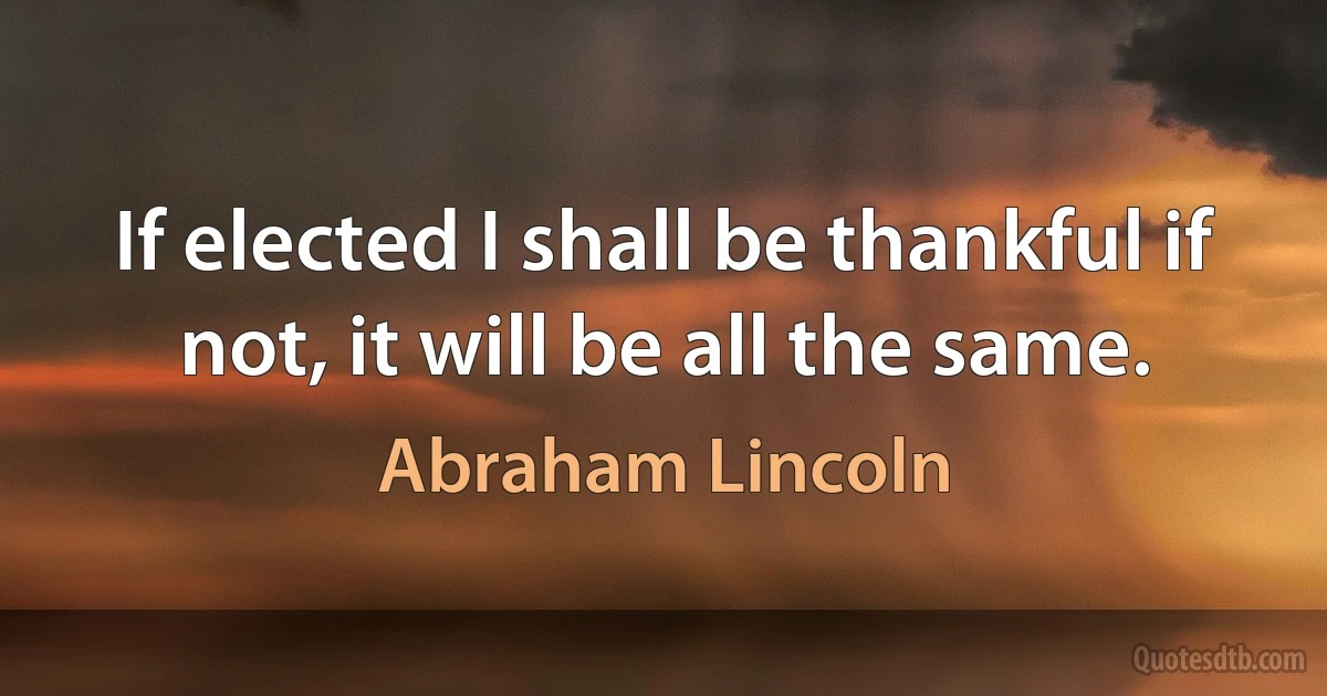 If elected I shall be thankful if not, it will be all the same. (Abraham Lincoln)