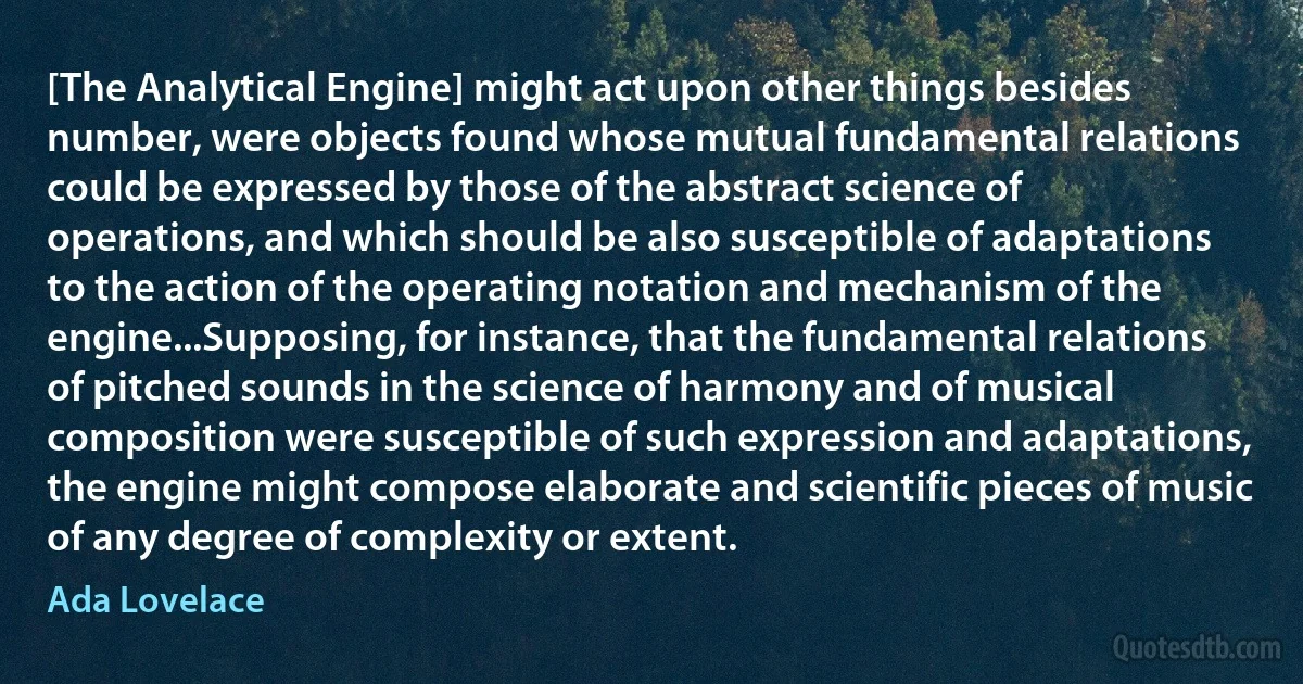 [The Analytical Engine] might act upon other things besides number, were objects found whose mutual fundamental relations could be expressed by those of the abstract science of operations, and which should be also susceptible of adaptations to the action of the operating notation and mechanism of the engine...Supposing, for instance, that the fundamental relations of pitched sounds in the science of harmony and of musical composition were susceptible of such expression and adaptations, the engine might compose elaborate and scientific pieces of music of any degree of complexity or extent. (Ada Lovelace)