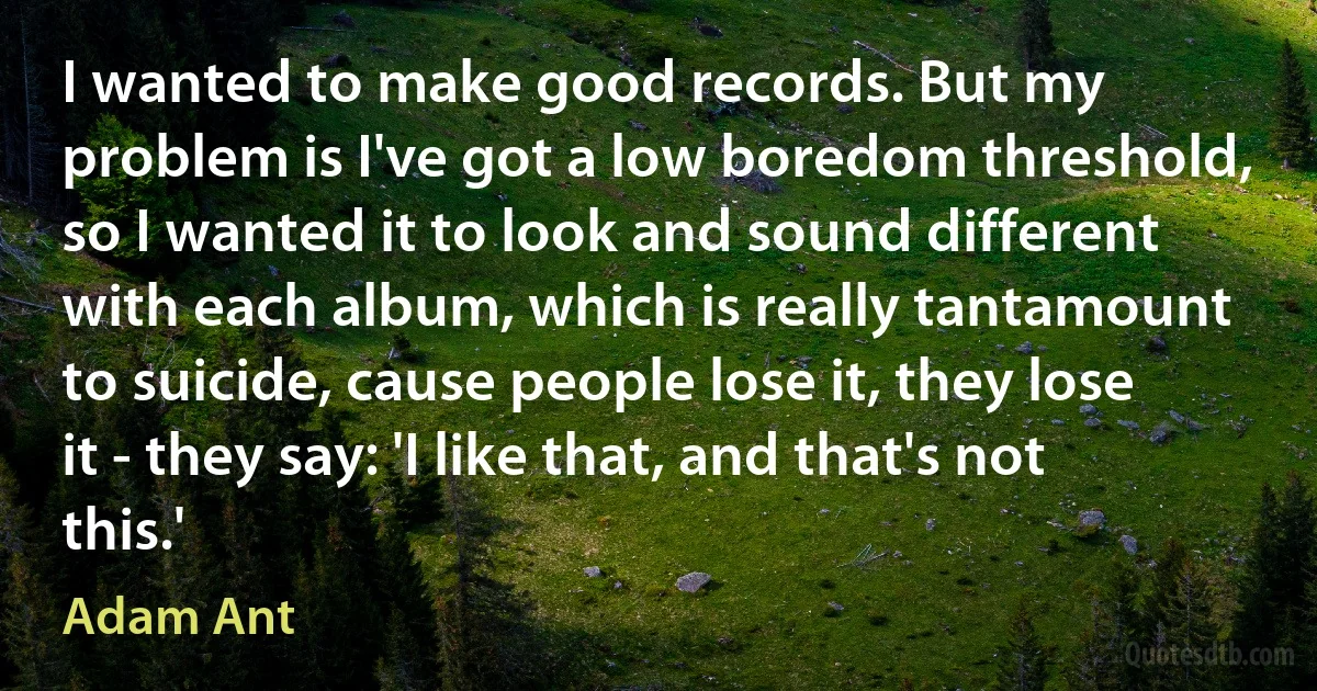 I wanted to make good records. But my problem is I've got a low boredom threshold, so I wanted it to look and sound different with each album, which is really tantamount to suicide, cause people lose it, they lose it - they say: 'I like that, and that's not this.' (Adam Ant)