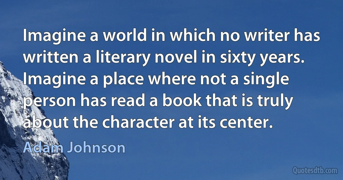 Imagine a world in which no writer has written a literary novel in sixty years. Imagine a place where not a single person has read a book that is truly about the character at its center. (Adam Johnson)