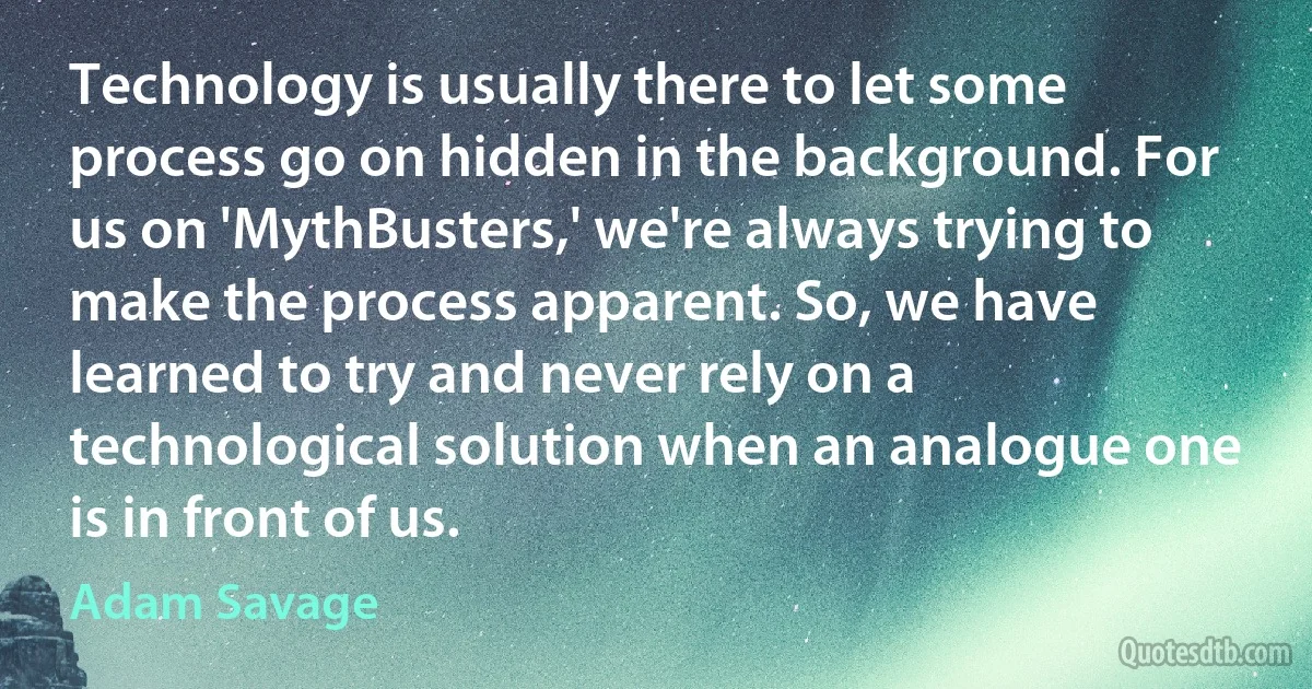 Technology is usually there to let some process go on hidden in the background. For us on 'MythBusters,' we're always trying to make the process apparent. So, we have learned to try and never rely on a technological solution when an analogue one is in front of us. (Adam Savage)