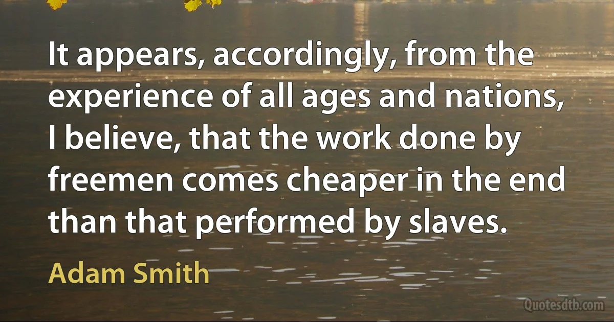 It appears, accordingly, from the experience of all ages and nations, I believe, that the work done by freemen comes cheaper in the end than that performed by slaves. (Adam Smith)