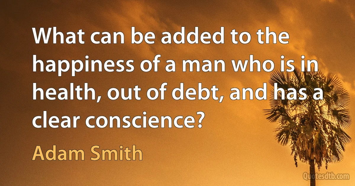 What can be added to the happiness of a man who is in health, out of debt, and has a clear conscience? (Adam Smith)