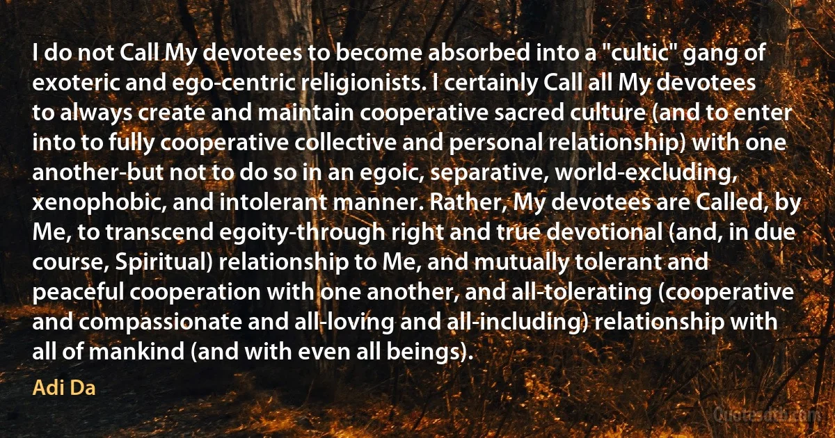 I do not Call My devotees to become absorbed into a "cultic" gang of exoteric and ego-centric religionists. I certainly Call all My devotees to always create and maintain cooperative sacred culture (and to enter into to fully cooperative collective and personal relationship) with one another-but not to do so in an egoic, separative, world-excluding, xenophobic, and intolerant manner. Rather, My devotees are Called, by Me, to transcend egoity-through right and true devotional (and, in due course, Spiritual) relationship to Me, and mutually tolerant and peaceful cooperation with one another, and all-tolerating (cooperative and compassionate and all-loving and all-including) relationship with all of mankind (and with even all beings). (Adi Da)