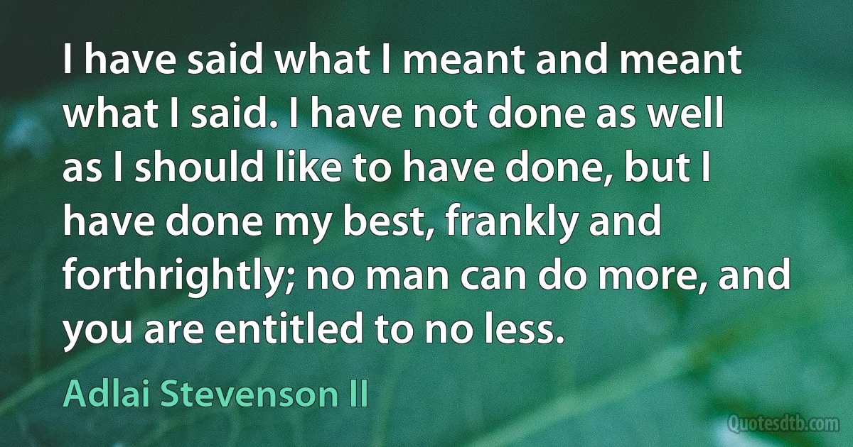 I have said what I meant and meant what I said. I have not done as well as I should like to have done, but I have done my best, frankly and forthrightly; no man can do more, and you are entitled to no less. (Adlai Stevenson II)