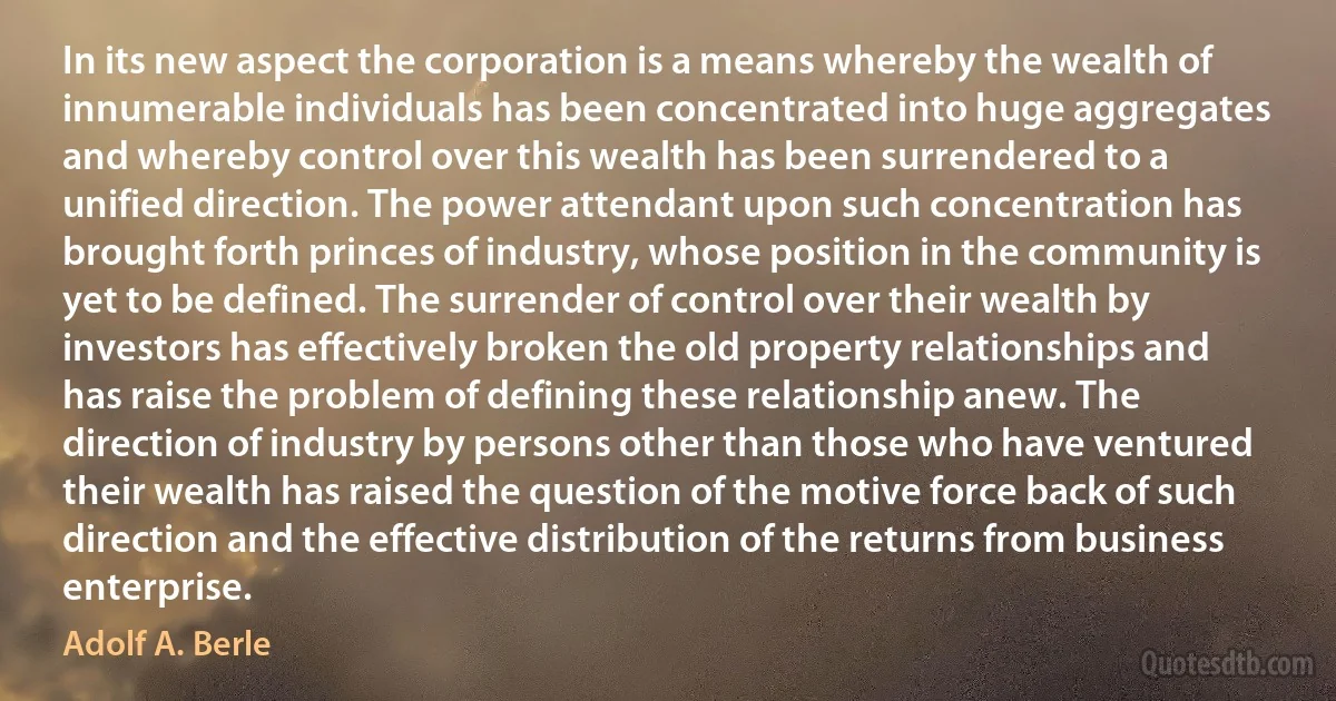 In its new aspect the corporation is a means whereby the wealth of innumerable individuals has been concentrated into huge aggregates and whereby control over this wealth has been surrendered to a unified direction. The power attendant upon such concentration has brought forth princes of industry, whose position in the community is yet to be defined. The surrender of control over their wealth by investors has effectively broken the old property relationships and has raise the problem of defining these relationship anew. The direction of industry by persons other than those who have ventured their wealth has raised the question of the motive force back of such direction and the effective distribution of the returns from business enterprise. (Adolf A. Berle)