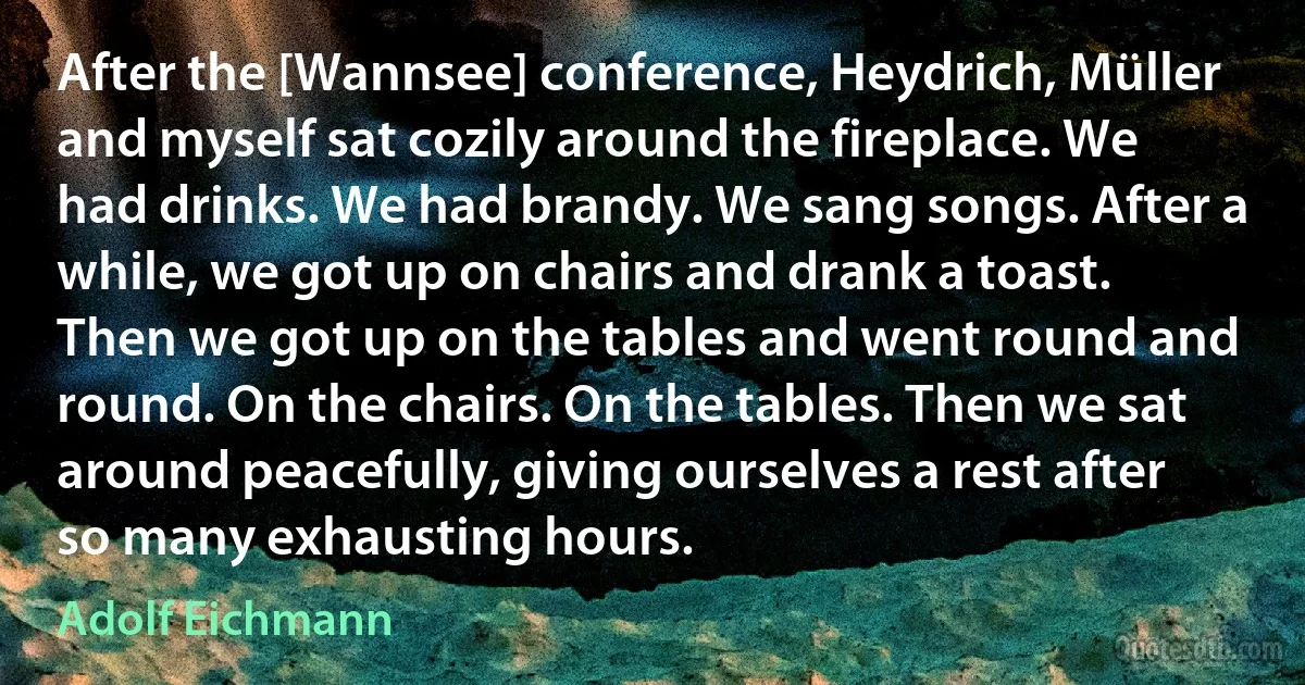 After the [Wannsee] conference, Heydrich, Müller and myself sat cozily around the fireplace. We had drinks. We had brandy. We sang songs. After a while, we got up on chairs and drank a toast. Then we got up on the tables and went round and round. On the chairs. On the tables. Then we sat around peacefully, giving ourselves a rest after so many exhausting hours. (Adolf Eichmann)