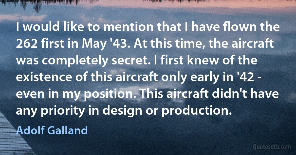 I would like to mention that I have flown the 262 first in May '43. At this time, the aircraft was completely secret. I first knew of the existence of this aircraft only early in '42 - even in my position. This aircraft didn't have any priority in design or production. (Adolf Galland)