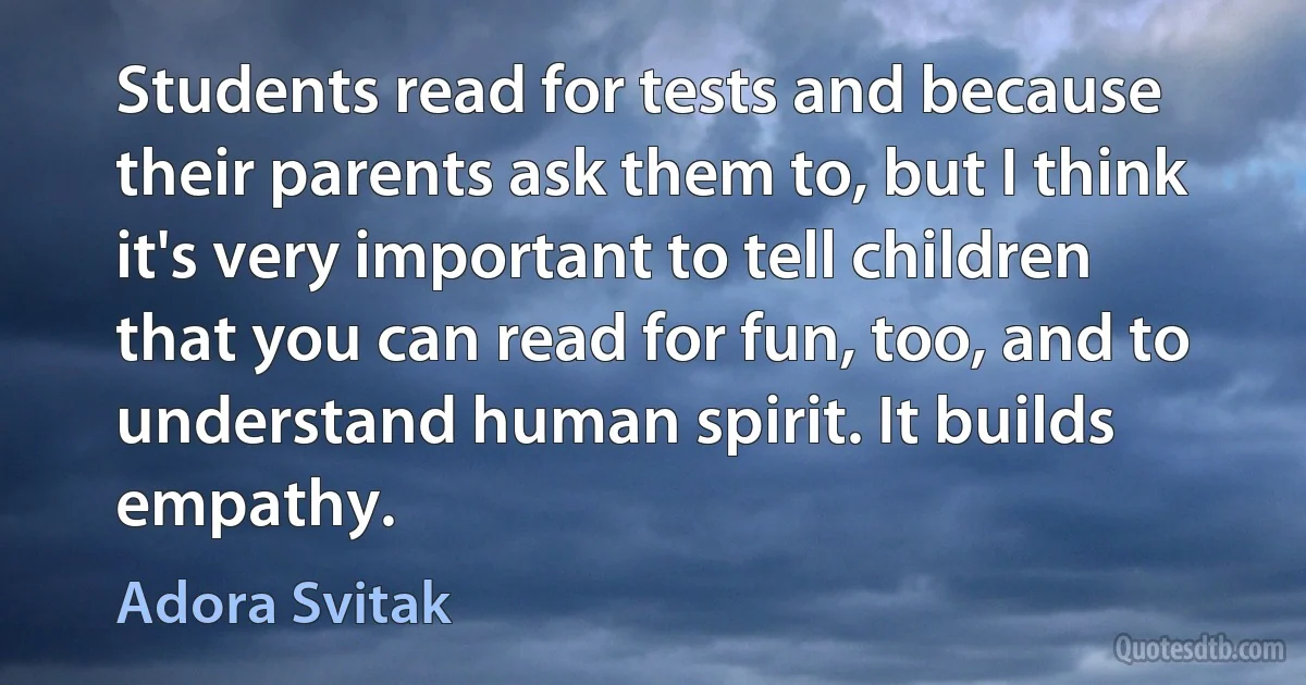 Students read for tests and because their parents ask them to, but I think it's very important to tell children that you can read for fun, too, and to understand human spirit. It builds empathy. (Adora Svitak)