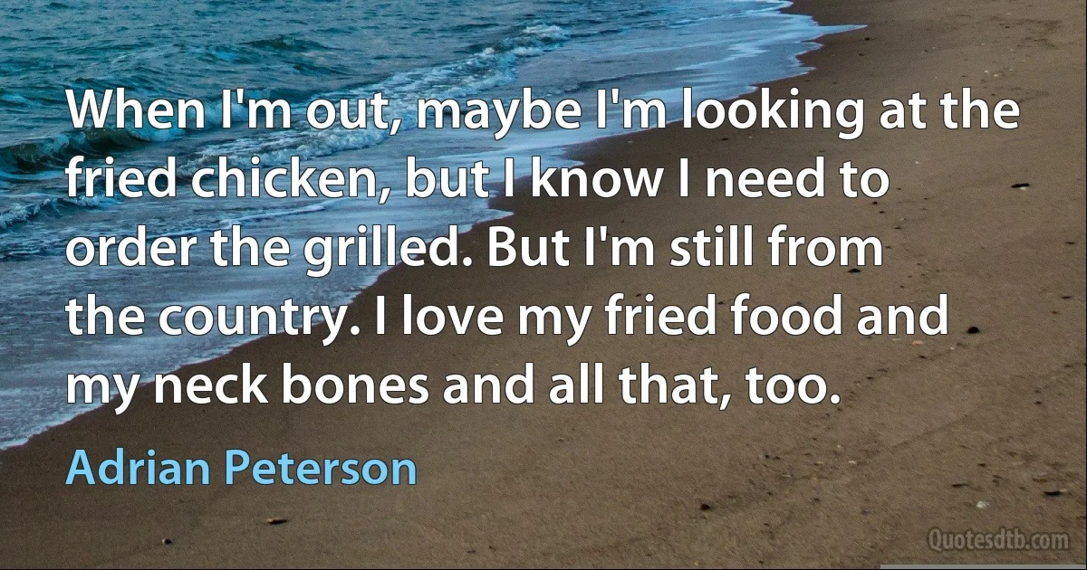 When I'm out, maybe I'm looking at the fried chicken, but I know I need to order the grilled. But I'm still from the country. I love my fried food and my neck bones and all that, too. (Adrian Peterson)