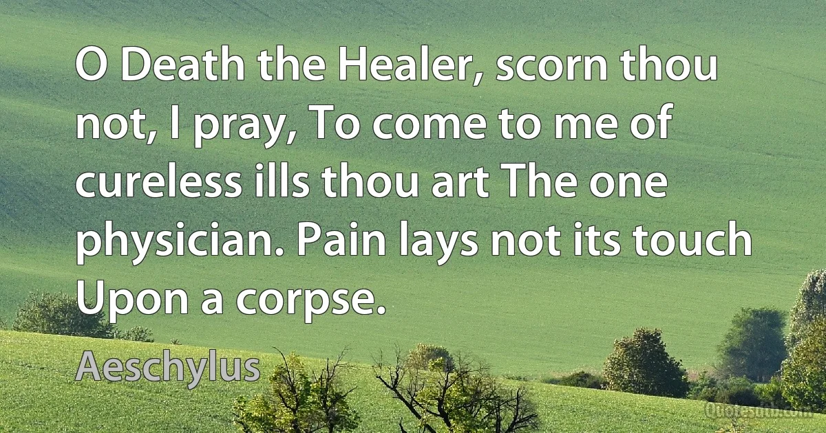 O Death the Healer, scorn thou not, I pray, To come to me of cureless ills thou art The one physician. Pain lays not its touch Upon a corpse. (Aeschylus)