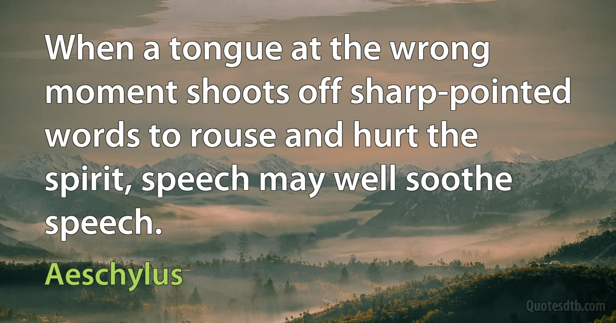 When a tongue at the wrong moment shoots off sharp-pointed words to rouse and hurt the spirit, speech may well soothe speech. (Aeschylus)