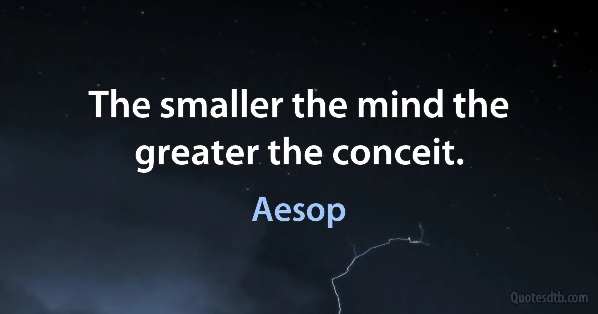 The smaller the mind the greater the conceit. (Aesop)