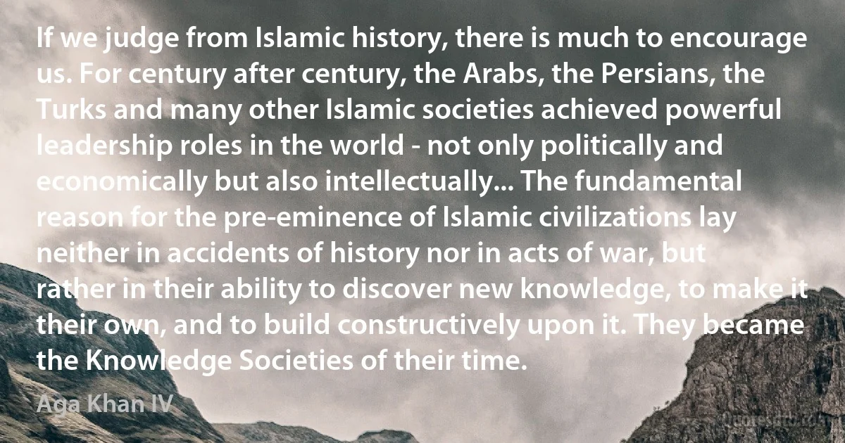 If we judge from Islamic history, there is much to encourage us. For century after century, the Arabs, the Persians, the Turks and many other Islamic societies achieved powerful leadership roles in the world - not only politically and economically but also intellectually... The fundamental reason for the pre-eminence of Islamic civilizations lay neither in accidents of history nor in acts of war, but rather in their ability to discover new knowledge, to make it their own, and to build constructively upon it. They became the Knowledge Societies of their time. (Aga Khan IV)