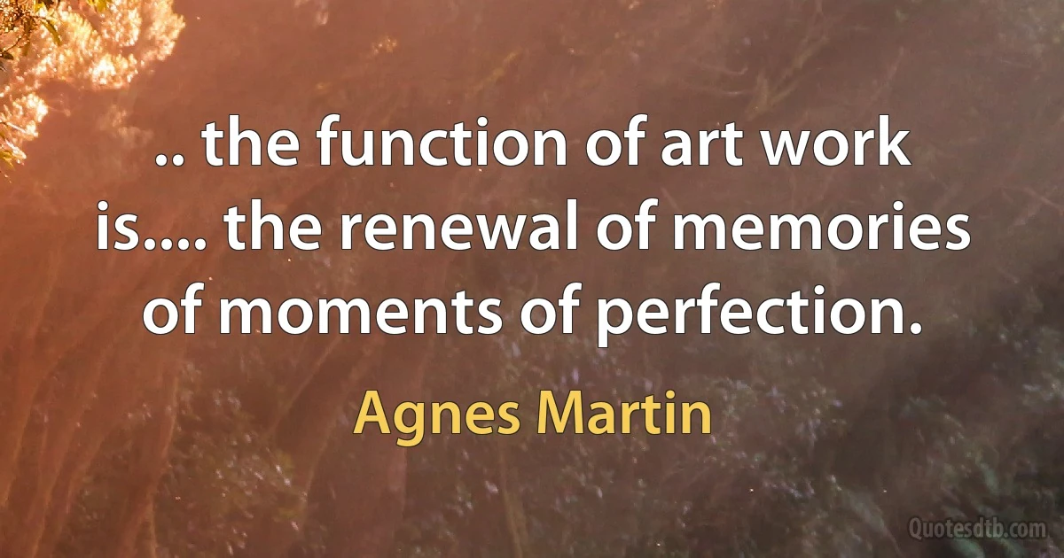 .. the function of art work is.... the renewal of memories of moments of perfection. (Agnes Martin)