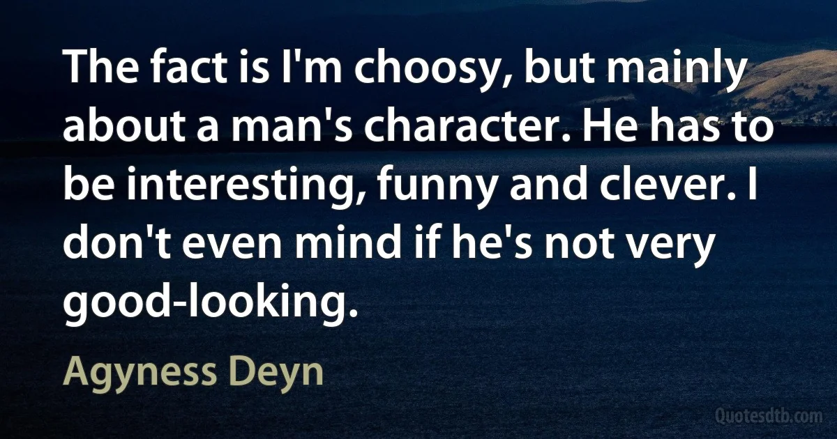 The fact is I'm choosy, but mainly about a man's character. He has to be interesting, funny and clever. I don't even mind if he's not very good-looking. (Agyness Deyn)