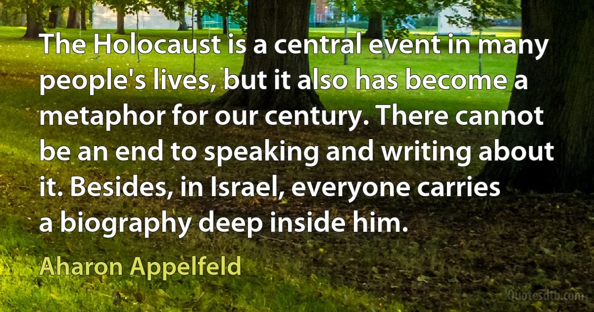 The Holocaust is a central event in many people's lives, but it also has become a metaphor for our century. There cannot be an end to speaking and writing about it. Besides, in Israel, everyone carries a biography deep inside him. (Aharon Appelfeld)