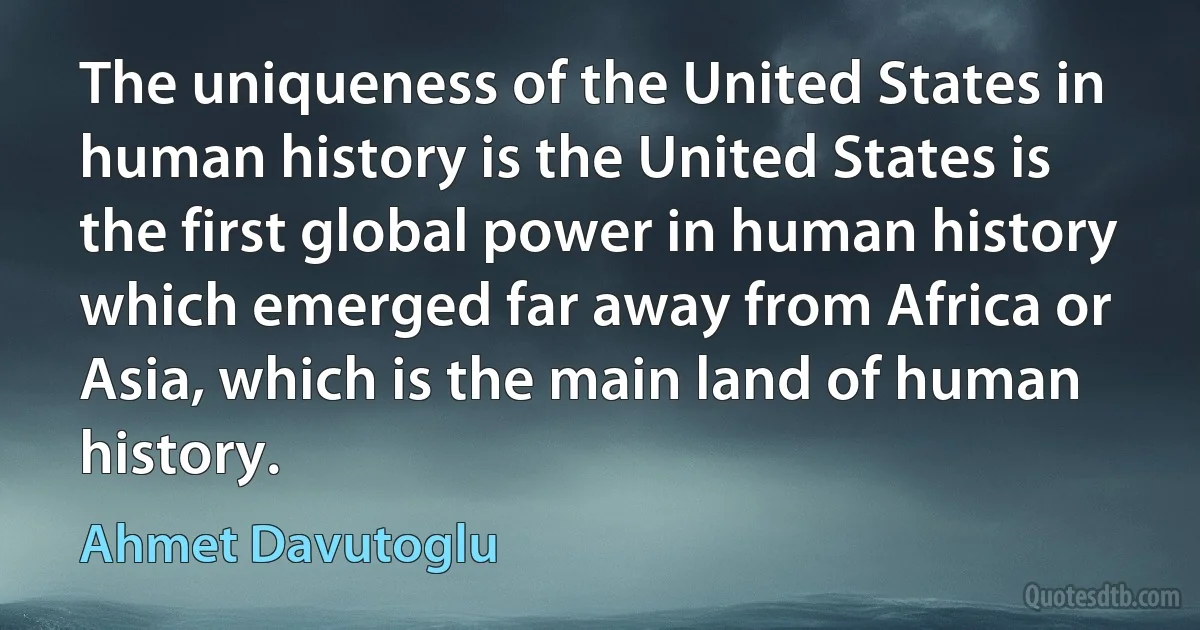 The uniqueness of the United States in human history is the United States is the first global power in human history which emerged far away from Africa or Asia, which is the main land of human history. (Ahmet Davutoglu)