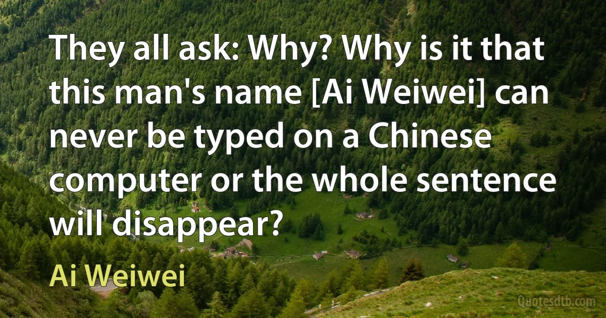 They all ask: Why? Why is it that this man's name [Ai Weiwei] can never be typed on a Chinese computer or the whole sentence will disappear? (Ai Weiwei)