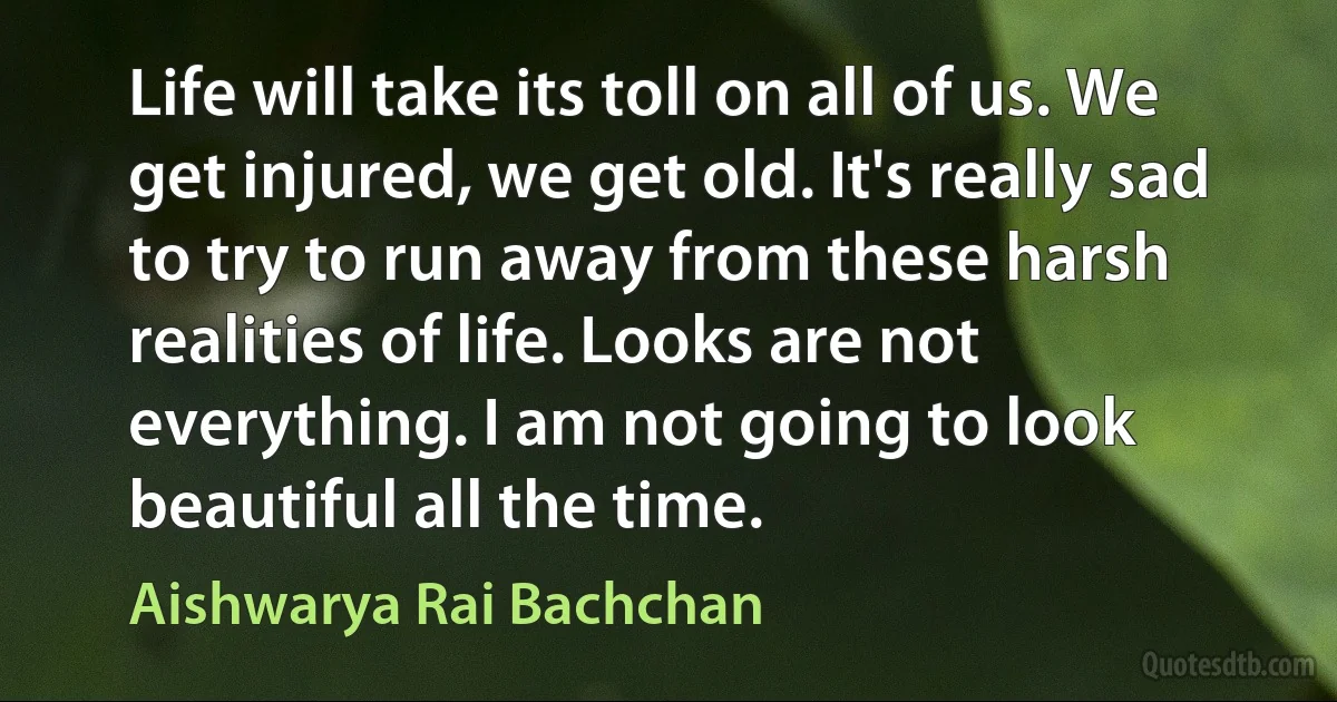 Life will take its toll on all of us. We get injured, we get old. It's really sad to try to run away from these harsh realities of life. Looks are not everything. I am not going to look beautiful all the time. (Aishwarya Rai Bachchan)