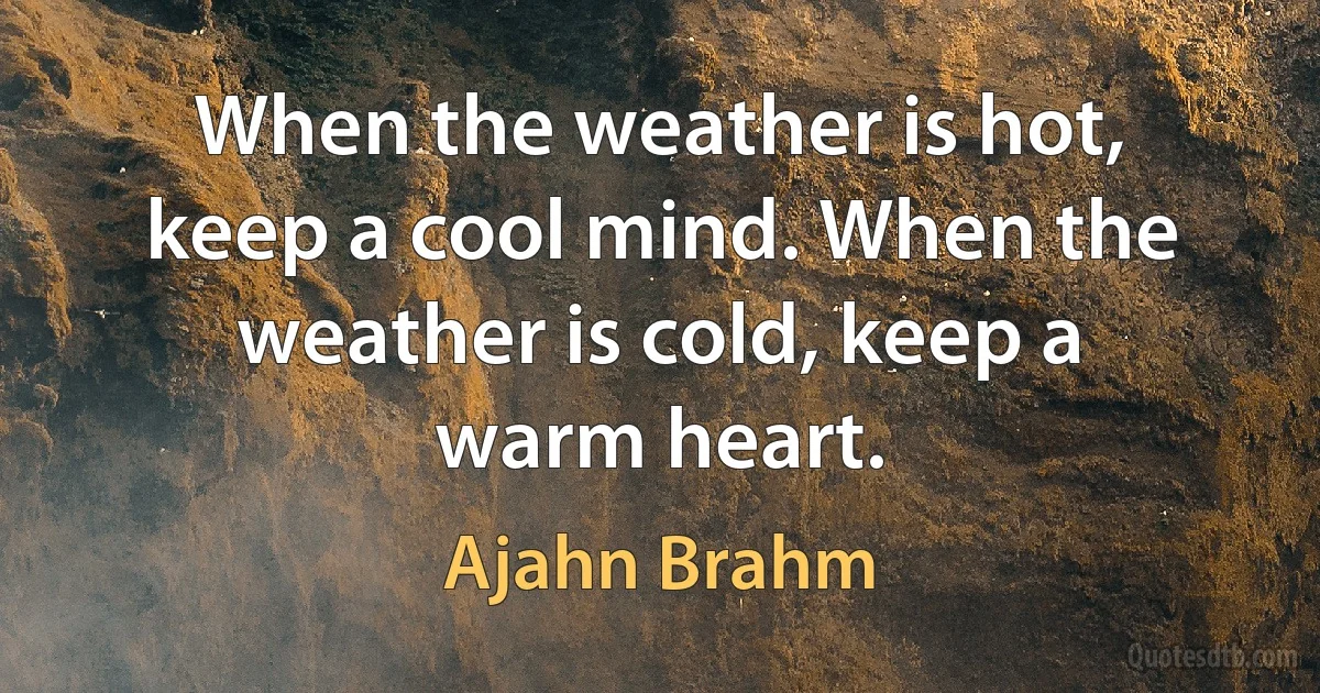 When the weather is hot, keep a cool mind. When the weather is cold, keep a warm heart. (Ajahn Brahm)