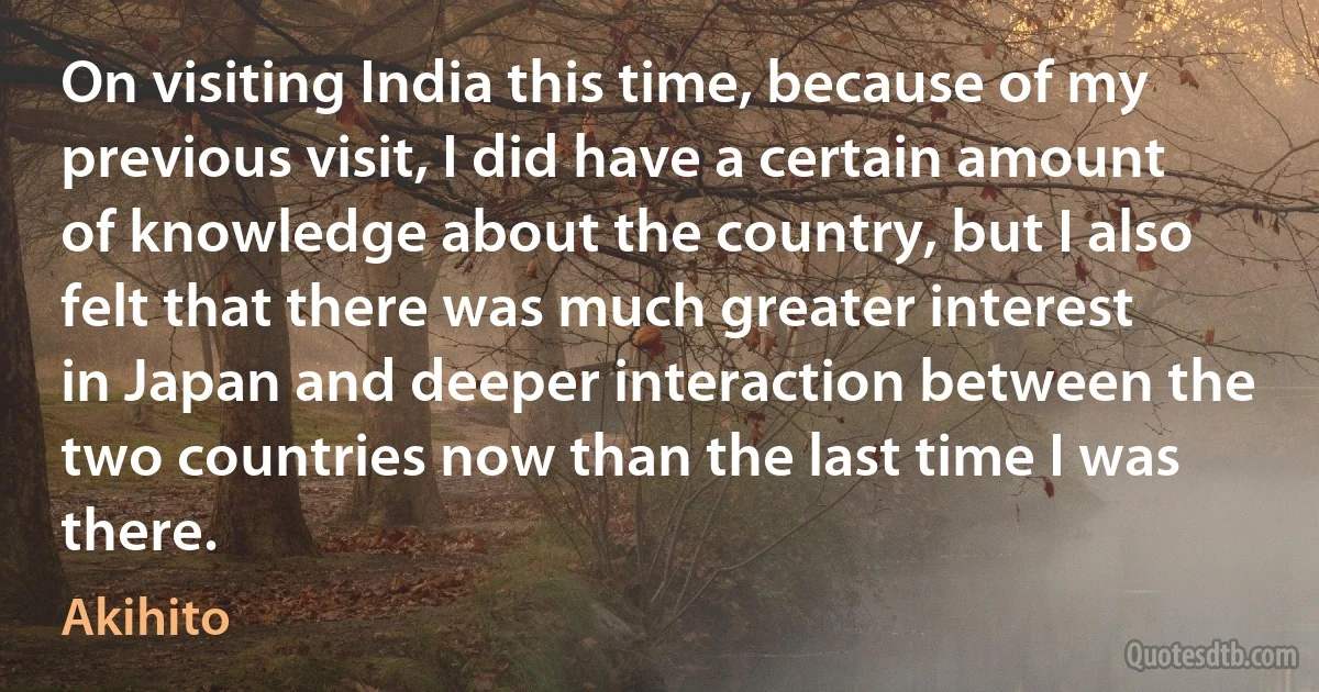 On visiting India this time, because of my previous visit, I did have a certain amount of knowledge about the country, but I also felt that there was much greater interest in Japan and deeper interaction between the two countries now than the last time I was there. (Akihito)