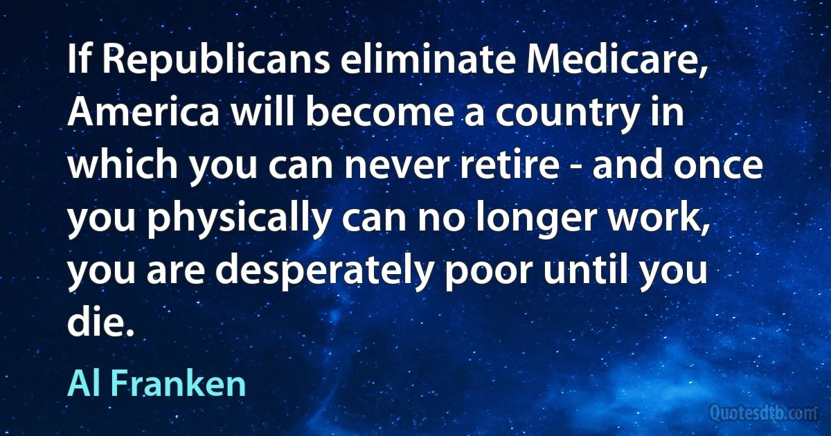 If Republicans eliminate Medicare, America will become a country in which you can never retire - and once you physically can no longer work, you are desperately poor until you die. (Al Franken)