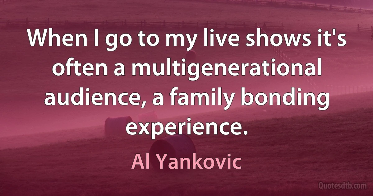 When I go to my live shows it's often a multigenerational audience, a family bonding experience. (Al Yankovic)