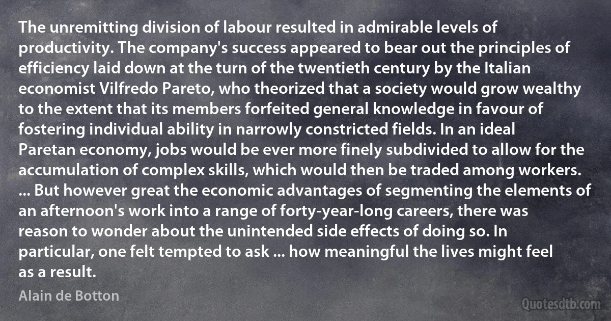 The unremitting division of labour resulted in admirable levels of productivity. The company's success appeared to bear out the principles of efficiency laid down at the turn of the twentieth century by the Italian economist Vilfredo Pareto, who theorized that a society would grow wealthy to the extent that its members forfeited general knowledge in favour of fostering individual ability in narrowly constricted fields. In an ideal Paretan economy, jobs would be ever more finely subdivided to allow for the accumulation of complex skills, which would then be traded among workers. ... But however great the economic advantages of segmenting the elements of an afternoon's work into a range of forty-year-long careers, there was reason to wonder about the unintended side effects of doing so. In particular, one felt tempted to ask ... how meaningful the lives might feel as a result. (Alain de Botton)