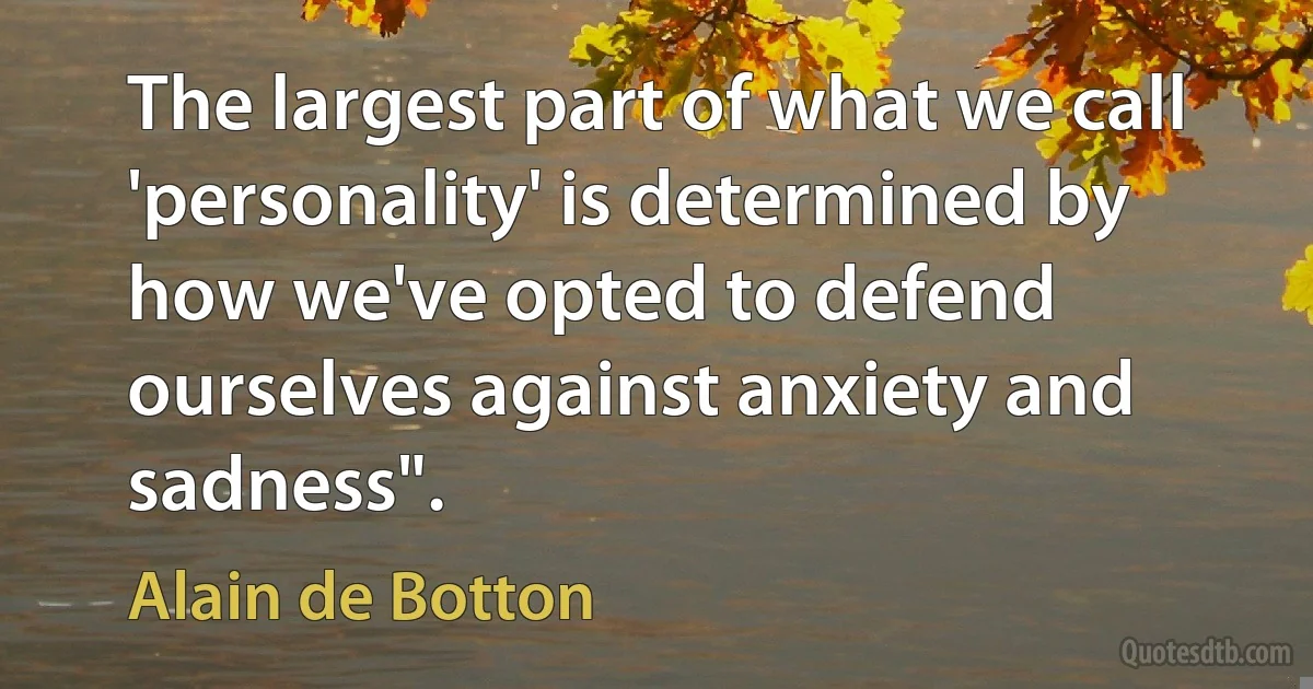 The largest part of what we call 'personality' is determined by how we've opted to defend ourselves against anxiety and sadness". (Alain de Botton)