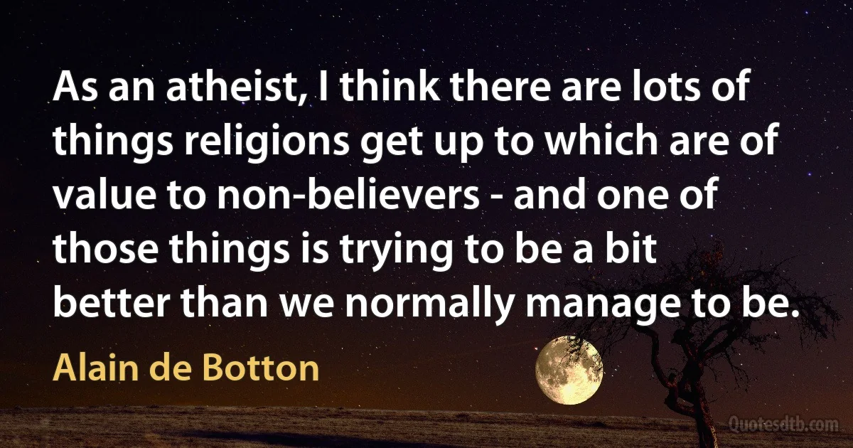 As an atheist, I think there are lots of things religions get up to which are of value to non-believers - and one of those things is trying to be a bit better than we normally manage to be. (Alain de Botton)