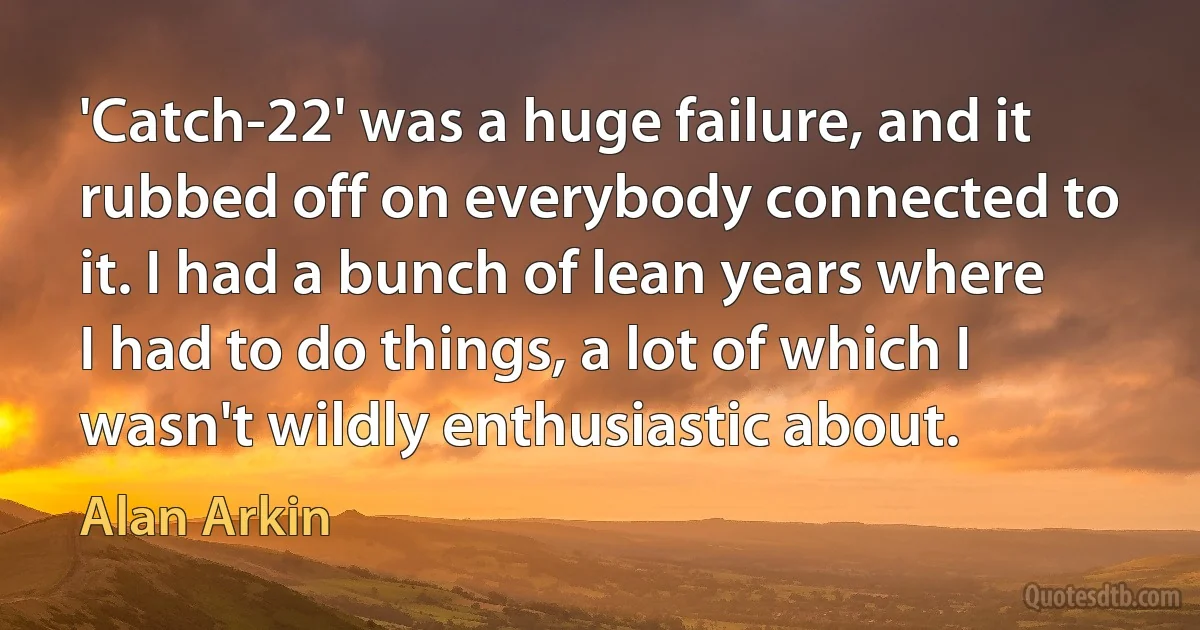 'Catch-22' was a huge failure, and it rubbed off on everybody connected to it. I had a bunch of lean years where I had to do things, a lot of which I wasn't wildly enthusiastic about. (Alan Arkin)