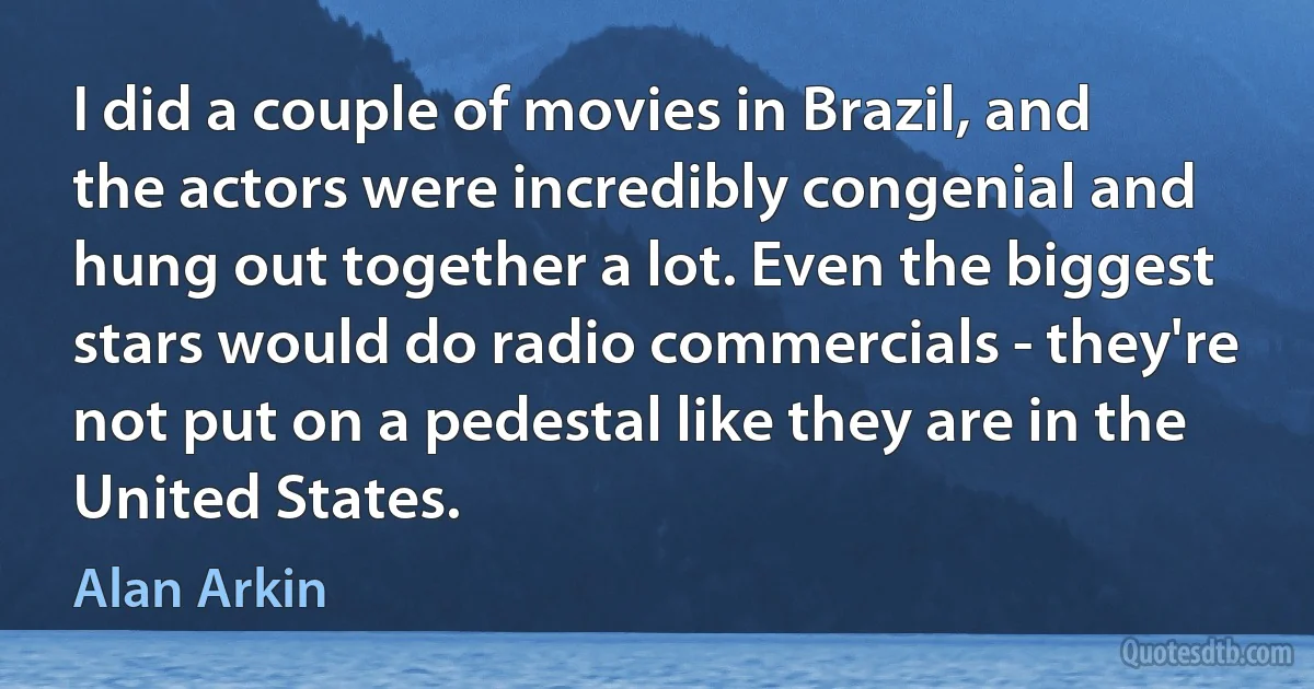 I did a couple of movies in Brazil, and the actors were incredibly congenial and hung out together a lot. Even the biggest stars would do radio commercials - they're not put on a pedestal like they are in the United States. (Alan Arkin)