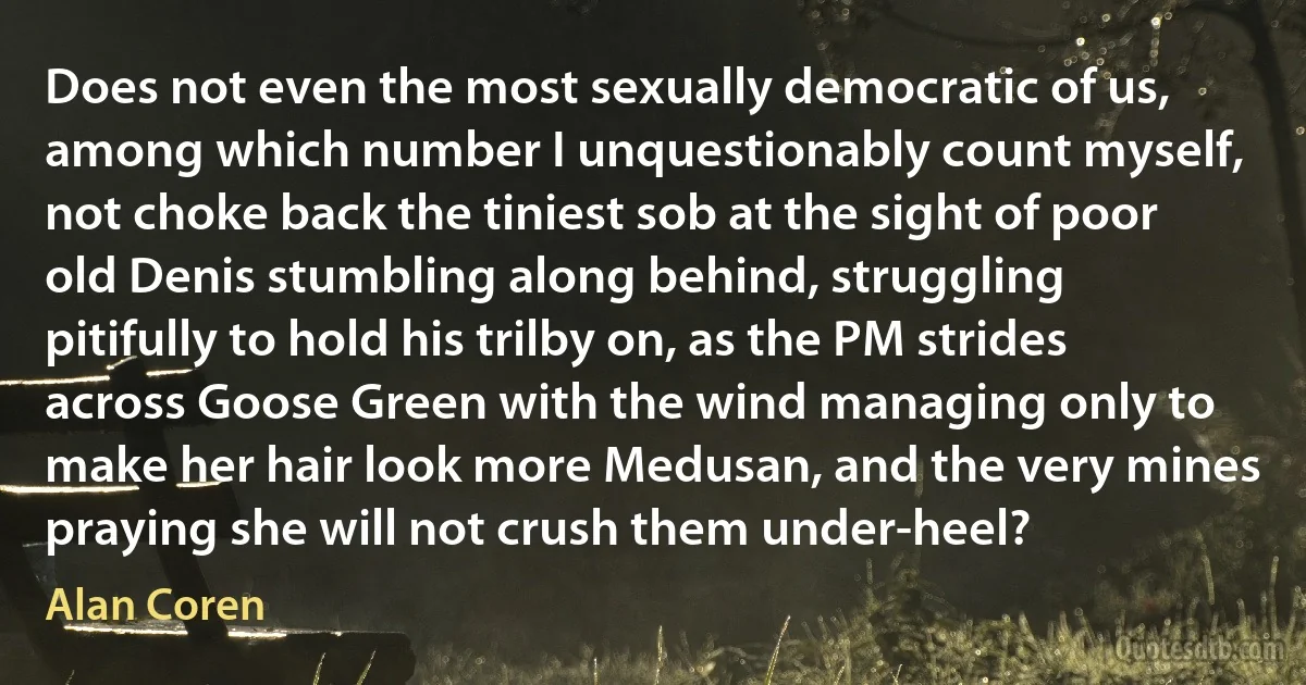 Does not even the most sexually democratic of us, among which number I unquestionably count myself, not choke back the tiniest sob at the sight of poor old Denis stumbling along behind, struggling pitifully to hold his trilby on, as the PM strides across Goose Green with the wind managing only to make her hair look more Medusan, and the very mines praying she will not crush them under-heel? (Alan Coren)