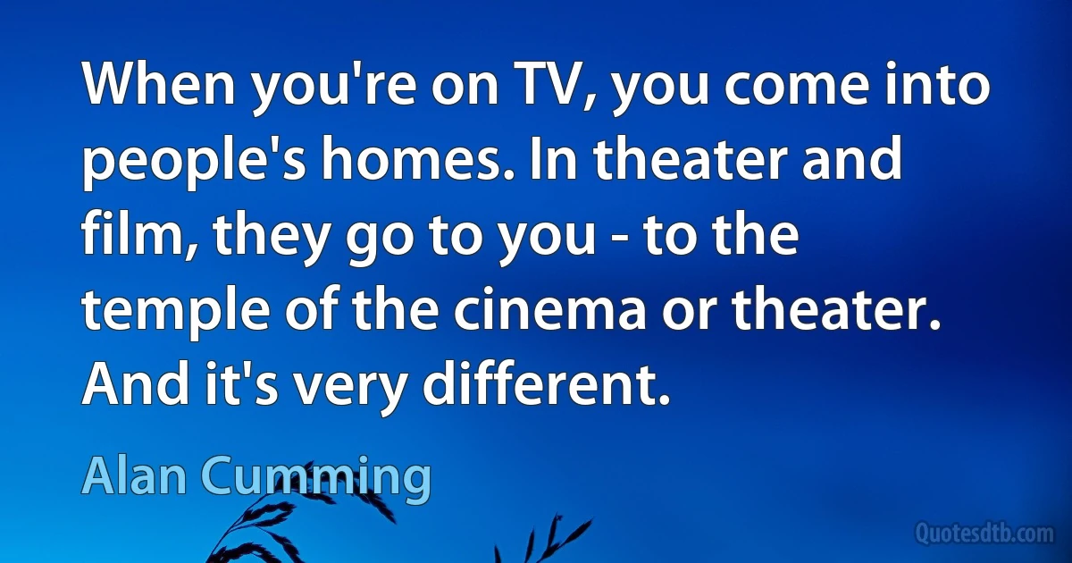 When you're on TV, you come into people's homes. In theater and film, they go to you - to the temple of the cinema or theater. And it's very different. (Alan Cumming)