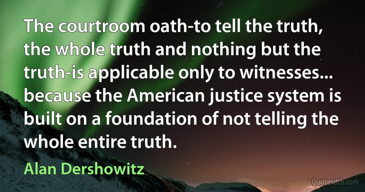 The courtroom oath-to tell the truth, the whole truth and nothing but the truth-is applicable only to witnesses... because the American justice system is built on a foundation of not telling the whole entire truth. (Alan Dershowitz)