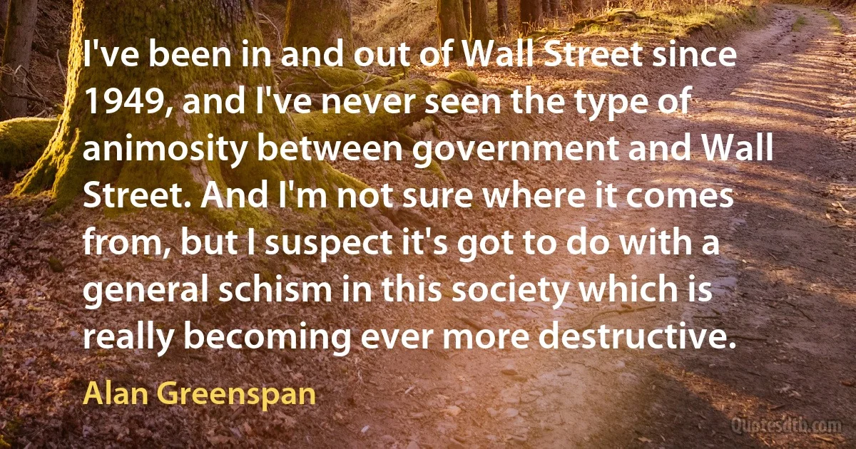 I've been in and out of Wall Street since 1949, and I've never seen the type of animosity between government and Wall Street. And I'm not sure where it comes from, but I suspect it's got to do with a general schism in this society which is really becoming ever more destructive. (Alan Greenspan)