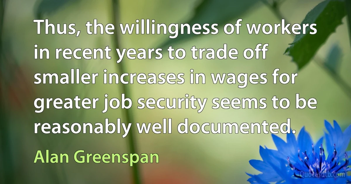 Thus, the willingness of workers in recent years to trade off smaller increases in wages for greater job security seems to be reasonably well documented. (Alan Greenspan)